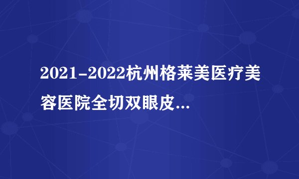 2021-2022杭州格莱美医疗美容医院全切双眼皮价格表(价目表)怎么样?