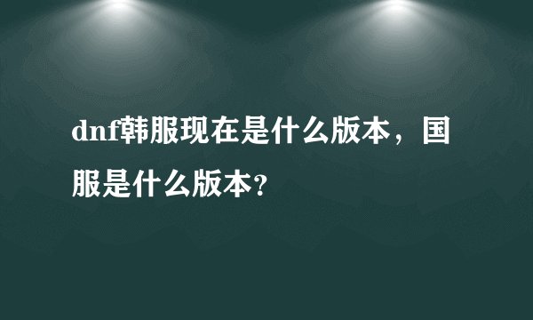 dnf韩服现在是什么版本，国服是什么版本？