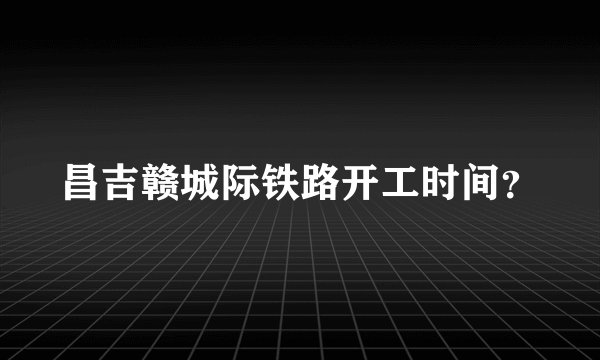 昌吉赣城际铁路开工时间？