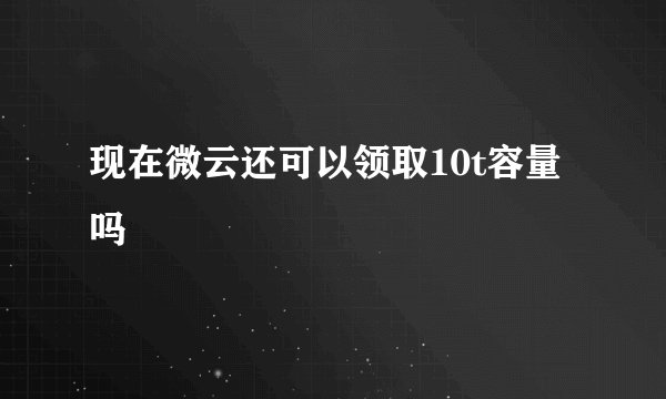 现在微云还可以领取10t容量吗