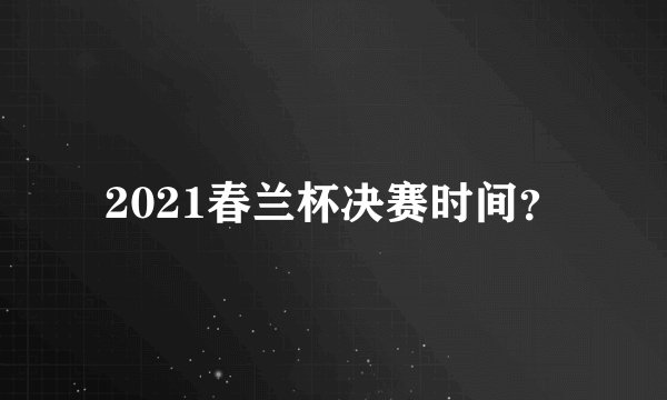 2021春兰杯决赛时间?