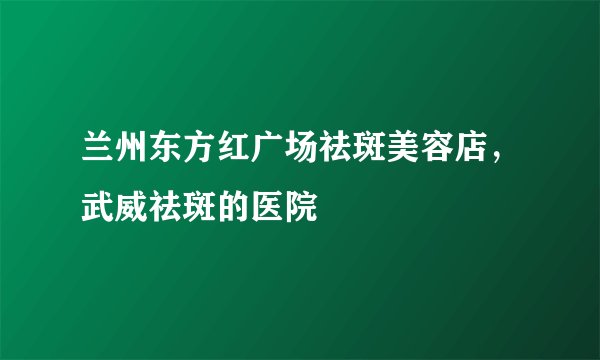 兰州东方红广场祛斑美容店，武威祛斑的医院