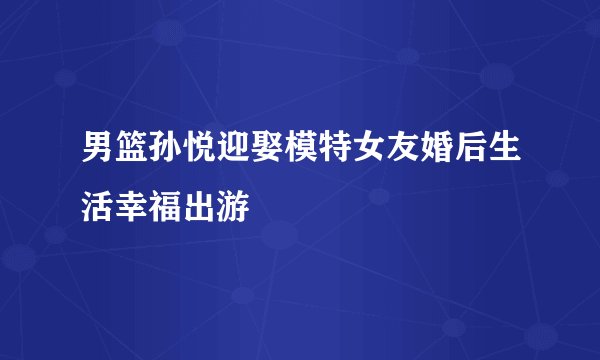 男篮孙悦迎娶模特女友婚后生活幸福出游