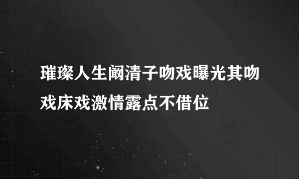 璀璨人生阚清子吻戏曝光其吻戏床戏激情露点不借位