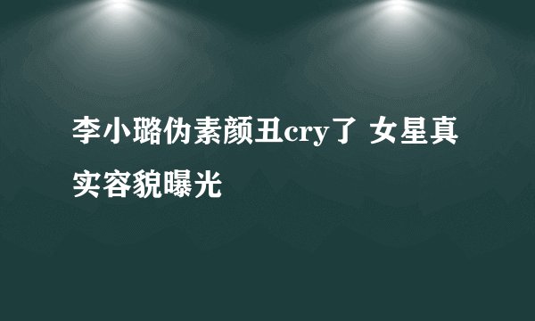 李小璐伪素颜丑cry了 女星真实容貌曝光