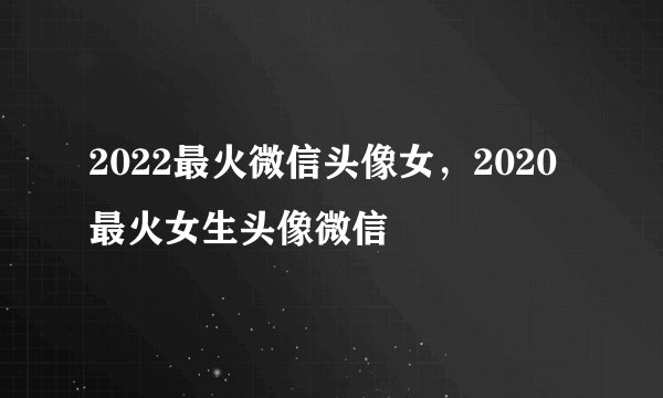 2022最火微信头像女，2020最火女生头像微信