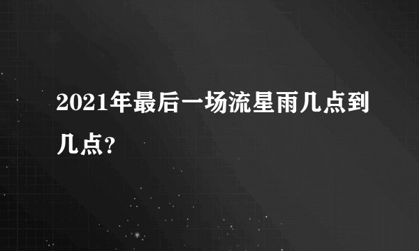 2021年最后一场流星雨几点到几点？