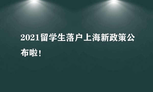 2021留学生落户上海新政策公布啦!