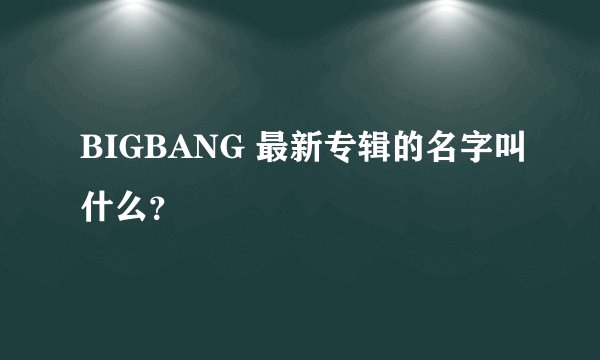 BIGBANG 最新专辑的名字叫什么?