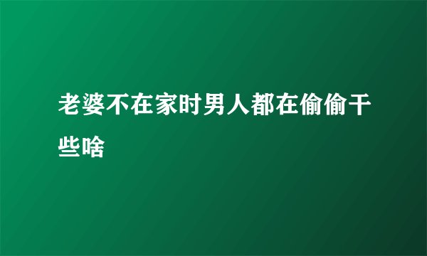 老婆不在家时男人都在偷偷干些啥