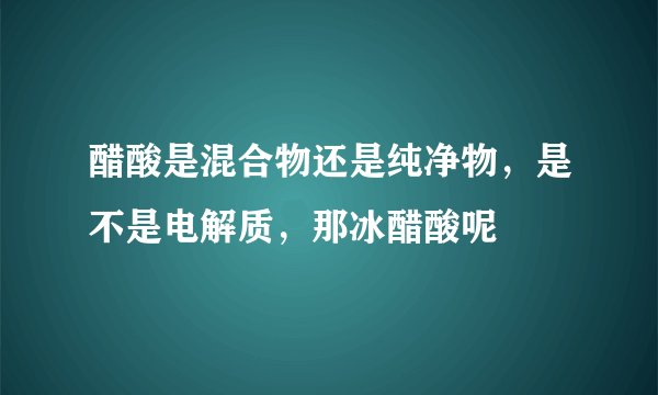 醋酸是混合物还是纯净物，是不是电解质，那冰醋酸呢
