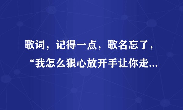 歌词,记得一点,歌名忘了,“我怎么狠心放开手让你走眼泪止不住的流”?