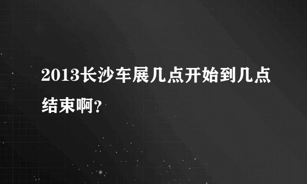 2013长沙车展几点开始到几点结束啊？