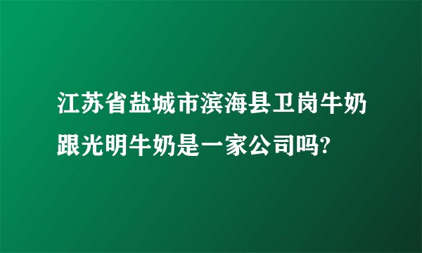 江苏省盐城市滨海县卫岗牛奶跟光明牛奶是一家公司吗?