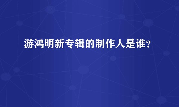 游鸿明新专辑的制作人是谁？