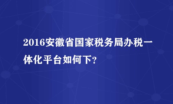 2016安徽省国家税务局办税一体化平台如何下？