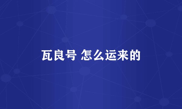 瓦良号 怎么运来的