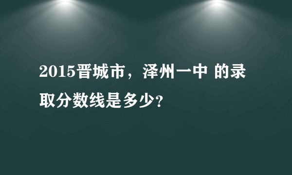 2015晋城市,泽州一中 的录取分数线是多少?