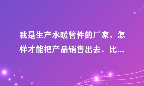 我是生产水暖管件的厂家，怎样才能把产品销售出去，比如弯头法兰