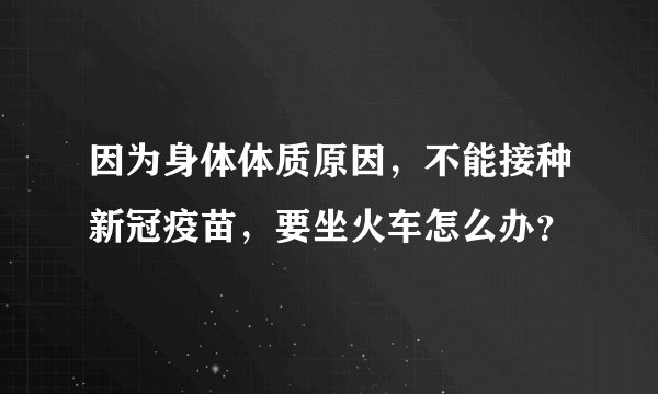 因为身体体质原因，不能接种新冠疫苗，要坐火车怎么办？