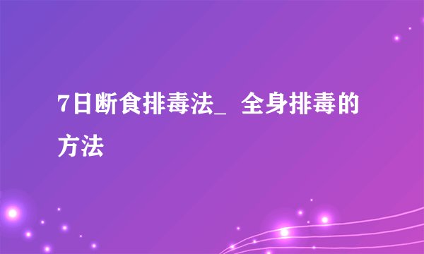 7日断食排毒法_  全身排毒的方法