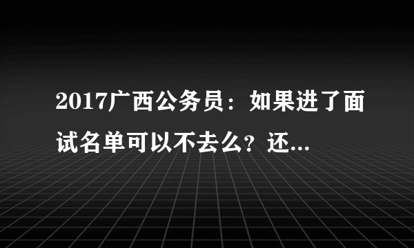 2017广西公务员：如果进了面试名单可以不去么？还能参加第二批报名么？