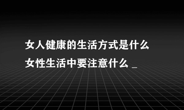女人健康的生活方式是什么 女性生活中要注意什么 _
