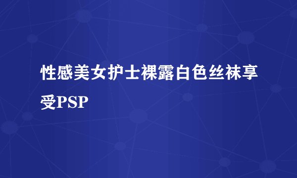 性感美女护士裸露白色丝袜享受PSP