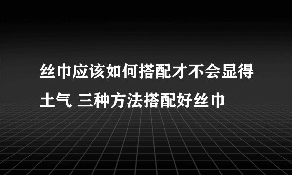 丝巾应该如何搭配才不会显得土气 三种方法搭配好丝巾