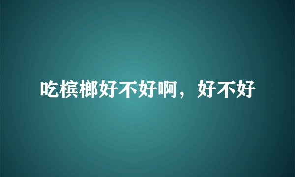 吃槟榔好不好啊,好不好