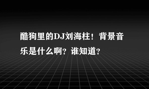 酷狗里的DJ刘海柱！背景音乐是什么啊？谁知道？