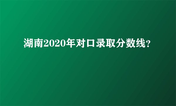 湖南2020年对口录取分数线？