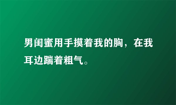 男闺蜜用手摸着我的胸，在我耳边踹着粗气。