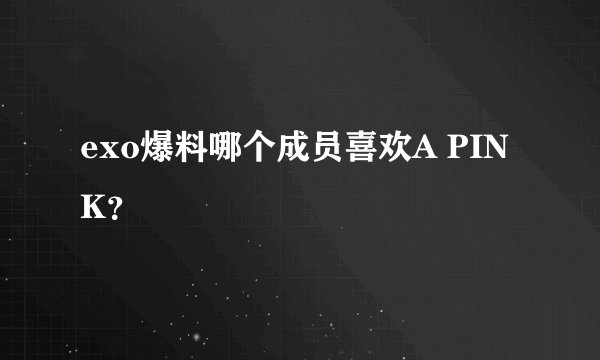exo爆料哪个成员喜欢A PINK？