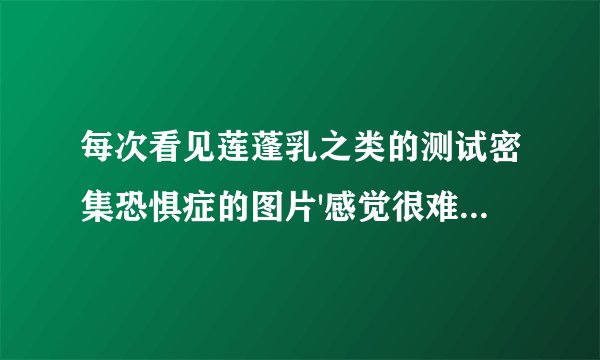 每次看见莲蓬乳之类的测试密集恐惧症的图片'感觉很难受'这是怎么回事？