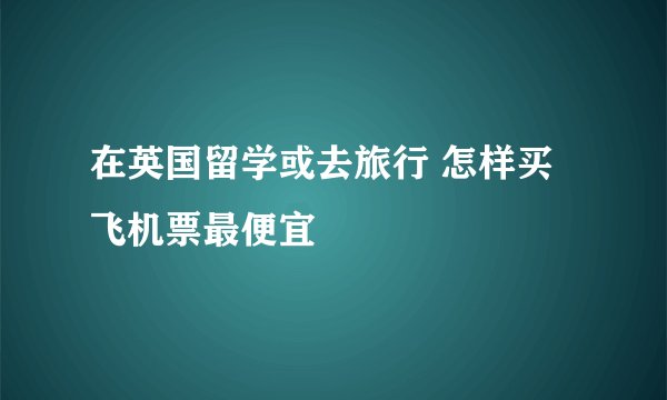 在英国留学或去旅行 怎样买飞机票最便宜