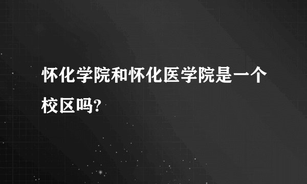 怀化学院和怀化医学院是一个校区吗?