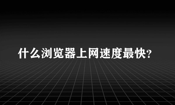 什么浏览器上网速度最快？