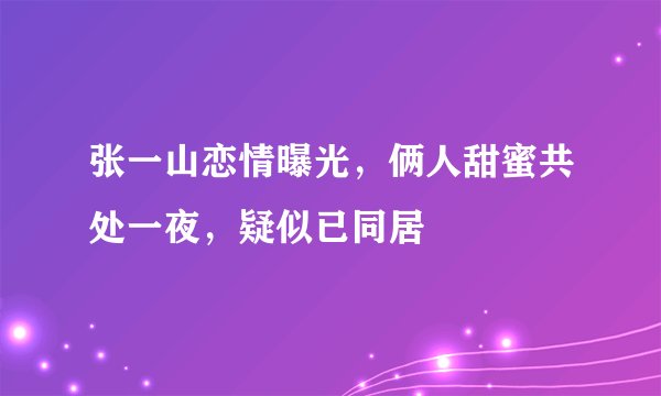 张一山恋情曝光，俩人甜蜜共处一夜，疑似已同居