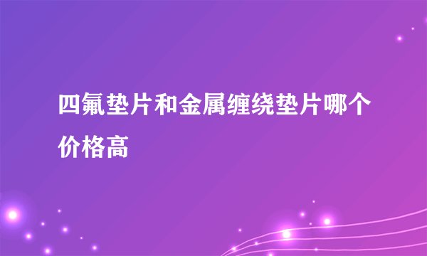 四氟垫片和金属缠绕垫片哪个价格高