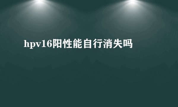 hpv16阳性能自行消失吗