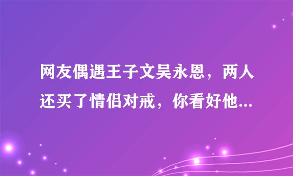 网友偶遇王子文吴永恩，两人还买了情侣对戒，你看好他们二人吗？