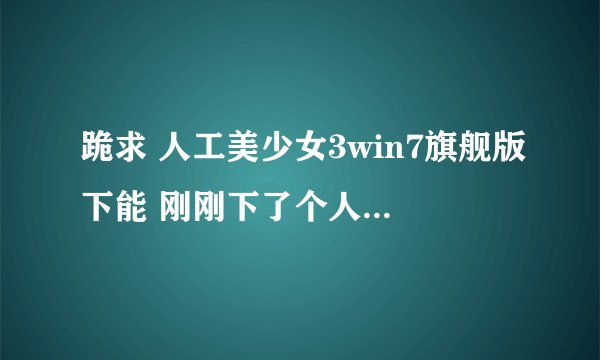 跪求 人工美少女3win7旗舰版下能 刚刚下了个人造少女3,老是打不开~~不知道为什么 求高手!!!