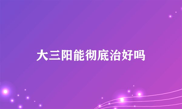 大三阳能彻底治好吗