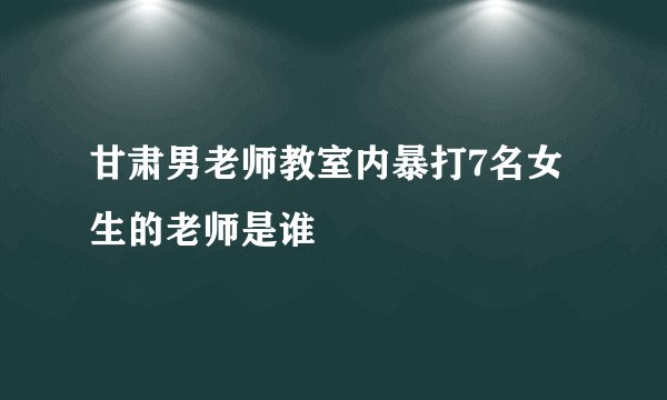 甘肃男老师教室内暴打7名女生的老师是谁