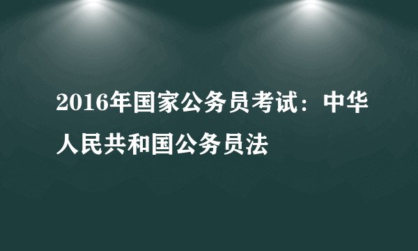 2016年国家公务员考试:中华人民共和国公务员法