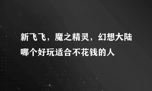 新飞飞，魔之精灵，幻想大陆哪个好玩适合不花钱的人