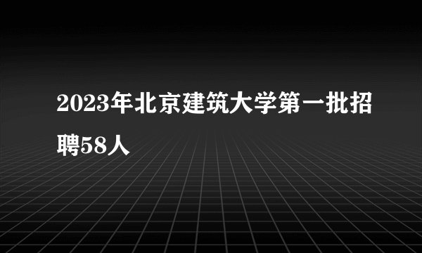 2023年北京建筑大学第一批招聘58人