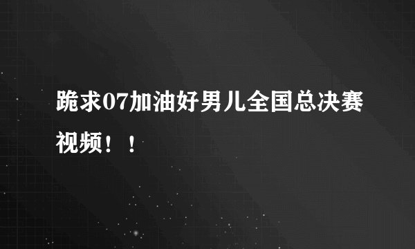 跪求07加油好男儿全国总决赛视频！！