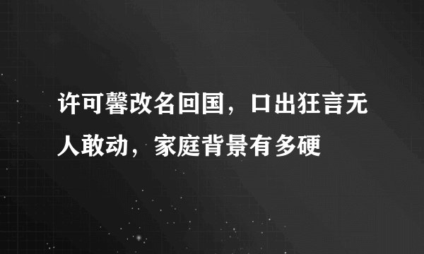 许可馨改名回国,口出狂言无人敢动,家庭背景有多硬